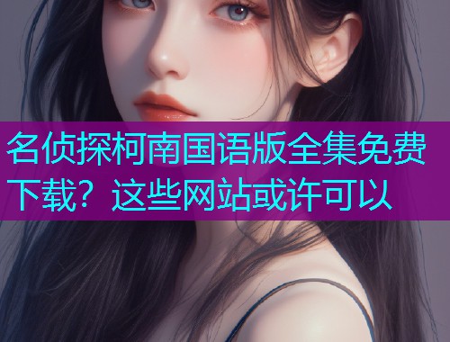 名侦探柯南国语版全集免费下载?这些网站或许可以 名侦探柯南国语版全集免费下载?这些网站或许可以