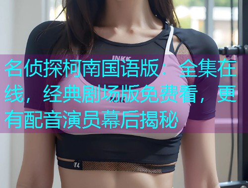 名侦探柯南国语版：全集在线，经典剧场版免费看，更有配音演员幕后揭秘