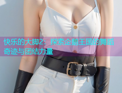 快乐的大脚2：探索企鹅王国的舞蹈奇迹与团结力量