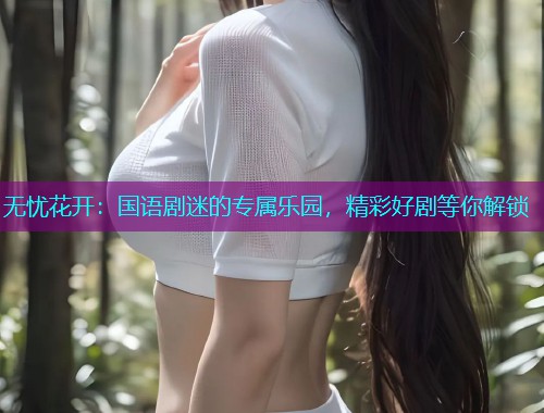 无忧花开:国语剧迷的专属乐园,精彩好剧等你解锁 无忧花开:国语剧迷的专属乐园,精彩好剧等你解锁