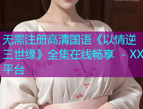 无需注册高清国语《以情逆三世缘》全集在线畅享 - XX平台 无需注册高清国语《以情逆三世缘》全集在线畅享 - XX平台