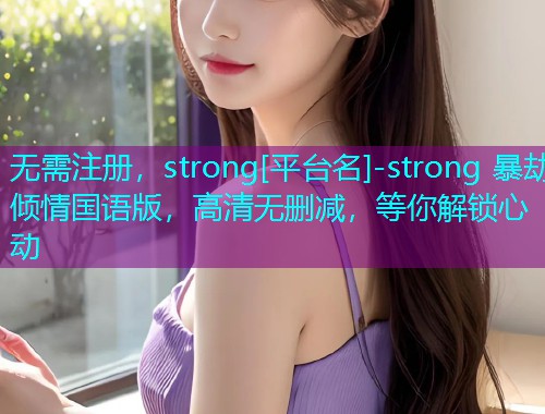 无需注册，strong[平台名]-strong 暴劫倾情国语版，高清无删减，等你解锁心动